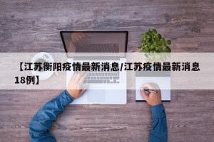 【江苏衡阳疫情最新消息/江苏疫情最新消息18例】
