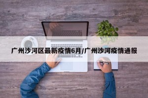 广州沙河区最新疫情6月/广州沙河疫情通报