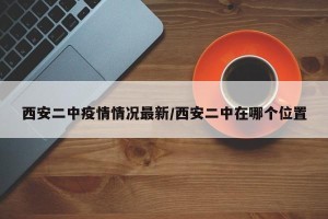 西安二中疫情情况最新/西安二中在哪个位置