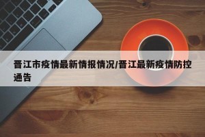 晋江市疫情最新情报情况/晋江最新疫情防控通告