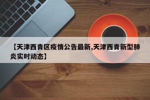 【天津西青区疫情公告最新,天津西青新型肺炎实时动态】