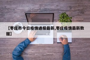 【枣庄市今日疫情通报最新,枣庄疫情最新数据】