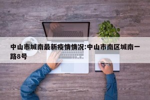 中山市城南最新疫情情况:中山市南区城南一路8号