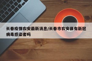 长春疫情农安最新消息/长春市农安县有新冠病毒感染者吗