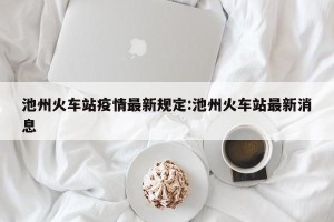 池州火车站疫情最新规定:池州火车站最新消息