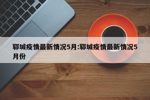 郓城疫情最新情况5月:郓城疫情最新情况5月份