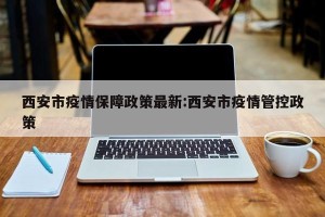 西安市疫情保障政策最新:西安市疫情管控政策