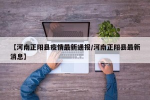 【河南正阳县疫情最新通报/河南正阳县最新消息】