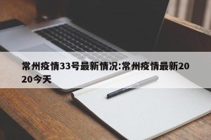 常州疫情33号最新情况:常州疫情最新2020今天