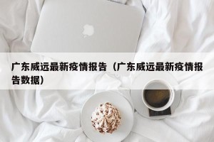广东威远最新疫情报告（广东威远最新疫情报告数据）