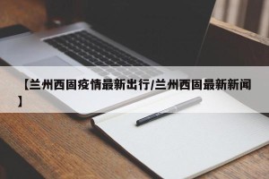 【兰州西固疫情最新出行/兰州西固最新新闻】