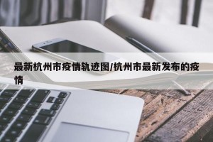 最新杭州市疫情轨迹图/杭州市最新发布的疫情