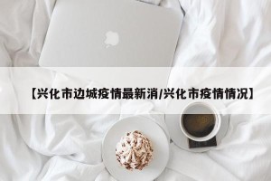 【兴化市边城疫情最新消/兴化市疫情情况】