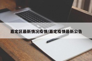 嘉定区最新情况疫情/嘉定疫情最新公告
