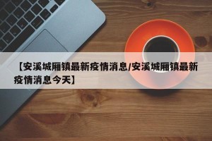 【安溪城厢镇最新疫情消息/安溪城厢镇最新疫情消息今天】