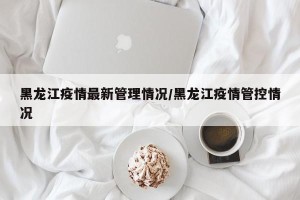黑龙江疫情最新管理情况/黑龙江疫情管控情况