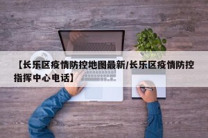 【长乐区疫情防控地图最新/长乐区疫情防控指挥中心电话】