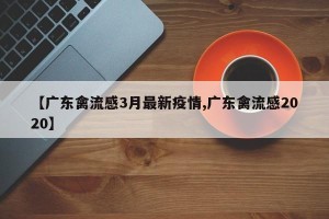 【广东禽流感3月最新疫情,广东禽流感2020】