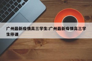广州最新疫情高三学生:广州最新疫情高三学生停课