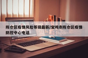 陈仓区疫情风险等级最新/宝鸡市陈仓区疫情防控中心电话