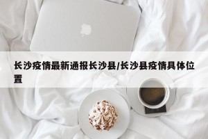 长沙疫情最新通报长沙县/长沙县疫情具体位置
