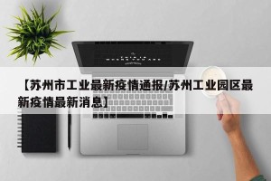 【苏州市工业最新疫情通报/苏州工业园区最新疫情最新消息】