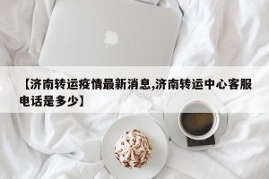 【济南转运疫情最新消息,济南转运中心客服电话是多少】