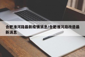 合肥淮河路最新疫情消息/合肥淮河路改造最新消息