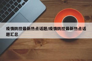 疫情防控最新热点话题/疫情防控最新热点话题汇总