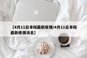 【4月11日阜阳最新疫情/4月11日阜阳最新疫情消息】