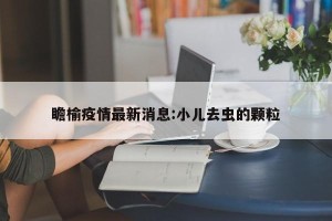 瞻榆疫情最新消息:小儿去虫的颗粒