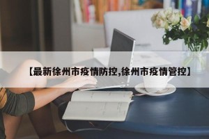 【最新徐州市疫情防控,徐州市疫情管控】