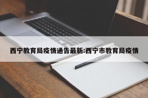 西宁教育局疫情通告最新:西宁市教育局疫情