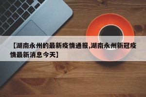 【湖南永州的最新疫情通报,湖南永州新冠疫情最新消息今天】