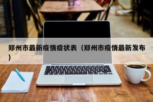 郑州市最新疫情症状表（郑州市疫情最新发布）