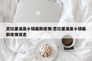 思拉堡温泉小镇最新疫情:思拉堡温泉小镇最新疫情消息