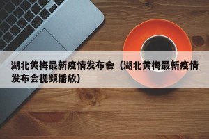 湖北黄梅最新疫情发布会（湖北黄梅最新疫情发布会视频播放）