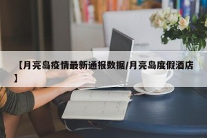 【月亮岛疫情最新通报数据/月亮岛度假酒店】