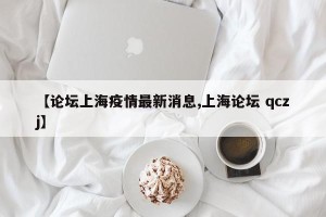 【论坛上海疫情最新消息,上海论坛 qczj】