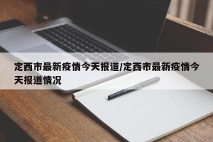定西市最新疫情今天报道/定西市最新疫情今天报道情况