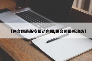 【联合国最新疫情动向图,联合国最新动态】