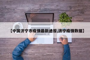 【中国济宁市疫情最新通报,济宁疫情数据】