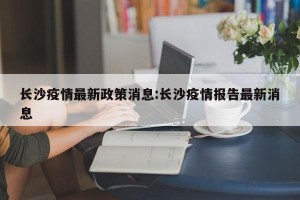 长沙疫情最新政策消息:长沙疫情报告最新消息