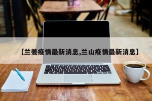 【兰姜疫情最新消息,兰山疫情最新消息】