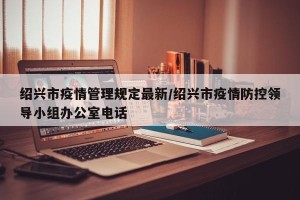 绍兴市疫情管理规定最新/绍兴市疫情防控领导小组办公室电话