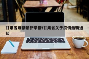 甘肃省疫情最新举措/甘肃省关于疫情最新通知