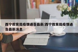 西宁教育局疫情通告最新:西宁教育局疫情通告最新消息