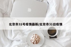 北京市31号疫情最新/北京市31日疫情