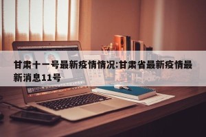 甘肃十一号最新疫情情况:甘肃省最新疫情最新消息11号