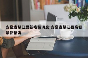 安徽省望江最新疫情消息:安徽省望江县高铁最新情况